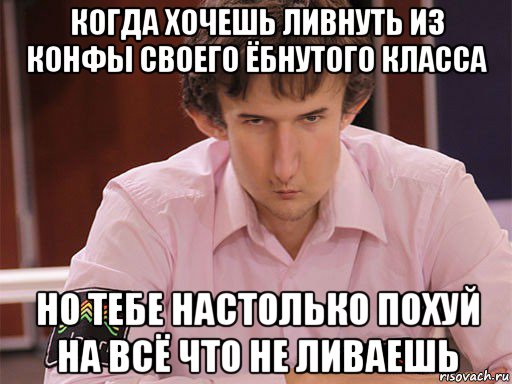 когда хочешь ливнуть из конфы своего ёбнутого класса но тебе настолько похуй на всё что не ливаешь