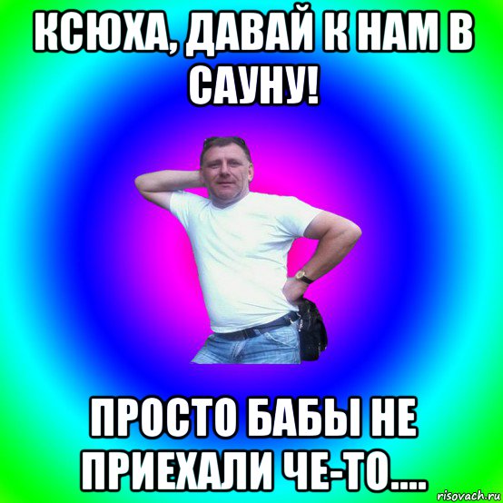 ксюха, давай к нам в сауну! просто бабы не приехали че-то....