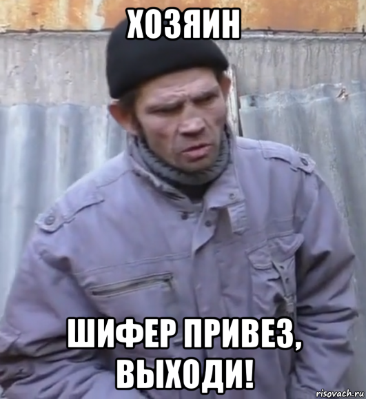 хозяин шифер привез, выходи!