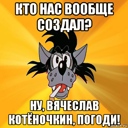 кто нас вообще создал? ну, вячеслав котёночкин, погоди!