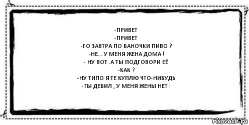 -привет
-привет
-го завтра по баночки пиво ?
-не... у меня жена дома !
- ну вот .а ты подговори её
-как ?
-ну типо я те куплю что-нибудь
-ты дебил , у меня жены нет ! 