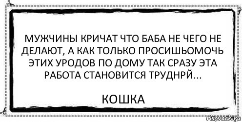 Мужчины кричат что баба не чего не делают, а как только просишьомочь этих уродов по дому так сразу эта работа становится труднрй... Кошка