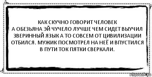 Как скучно говорит человек
А обезьяна эй чучело лучше чем сидет выучил зверинный язык а то совсем от цивилизации отбился. Мужик посмотрел на неё и впустился в пути ток пятки сверкали. 