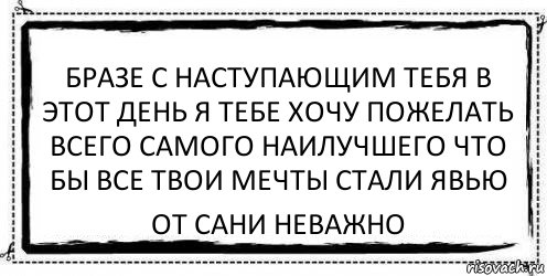 бразе с наступающим тебя в этот день я тебе хочу пожелать всего самого наилучшего что бы все твои мечты стали явью от Сани Неважно