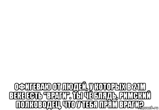  офигеваю от людей, у которых в 21м веке есть "враги". ты чё блядь, римский полководец, что у тебя прям враги?