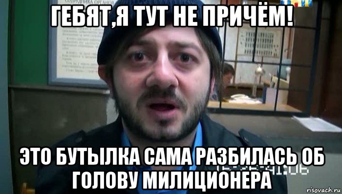 гебят,я тут не причём! это бутылка сама разбилась об голову милиционера