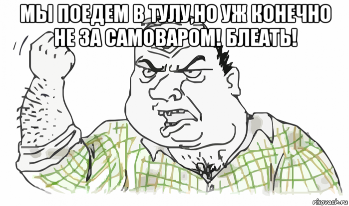 мы поедем в тулу,но уж конечно не за самоваром! блеать! , Мем Будь мужиком