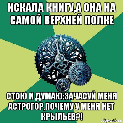 искала книгу,а она на самой верхней полке стою и думаю:зачасуй меня астрогор,почему у меня нет крыльев?!