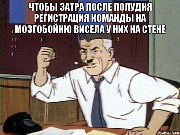 чтобы затра после полудня регистрация команды на мозгобойню висела у них на стене 