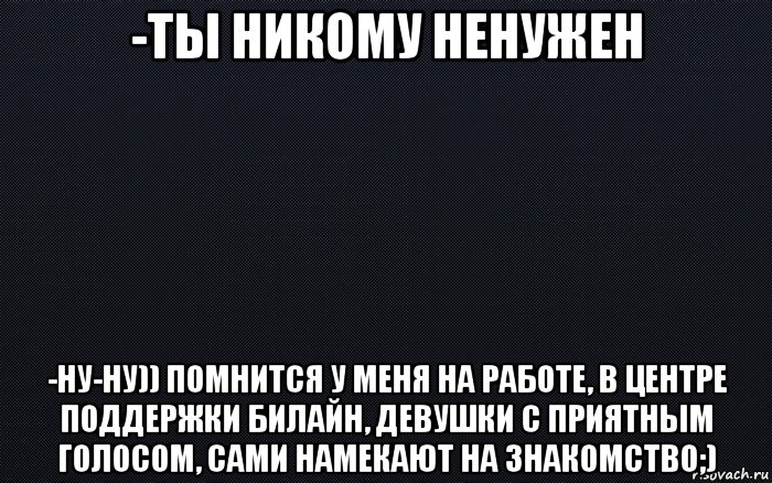 -ты никому ненужен -ну-ну)) помнится у меня на работе, в центре поддержки билайн, девушки с приятным голосом, сами намекают на знакомство;)