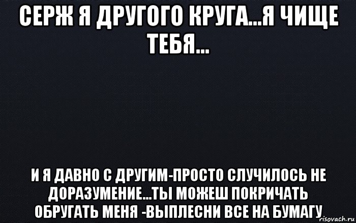 серж я другого круга...я чище тебя... и я давно с другим-просто случилось не доразумение...ты можеш покричать обругать меня -выплесни все на бумагу