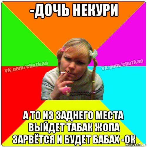 -дочь некури а то из заднего места выйдет табак жопа зарвётся и будет бабах -ок