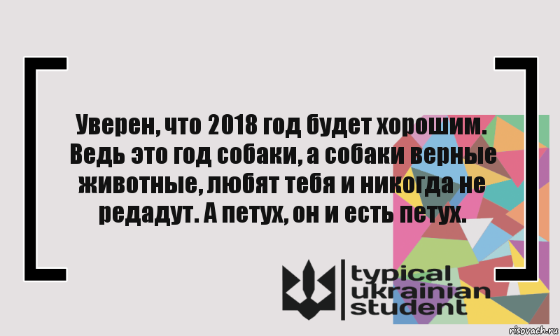 Уверен, что 2018 год будет хорошим. Ведь это год собаки, а собаки верные животные, любят тебя и никогда не редадут. А петух, он и есть петух.