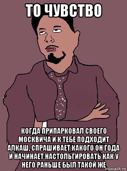 то чувство когда припарковал своего москвича и к тебе подходит алкаш, спрашивает какого он года и начинает настольгировать как у него раньше был такой же, Мем Дауни мемчики