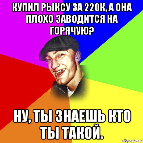 купил рыксу за 220к, а она плохо заводится на горячую? ну, ты знаешь кто ты такой., Мем ДЕРЗКИЙ БЫДЛОМЁТ