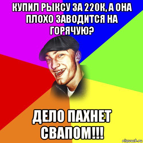 купил рыксу за 220к, а она плохо заводится на горячую? дело пахнет свапом!!!, Мем ДЕРЗКИЙ БЫДЛОМЁТ