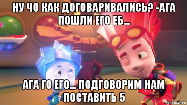 ну чо как договаривались? -ага пошли его еб... ага го его... подговорим нам поставить 5