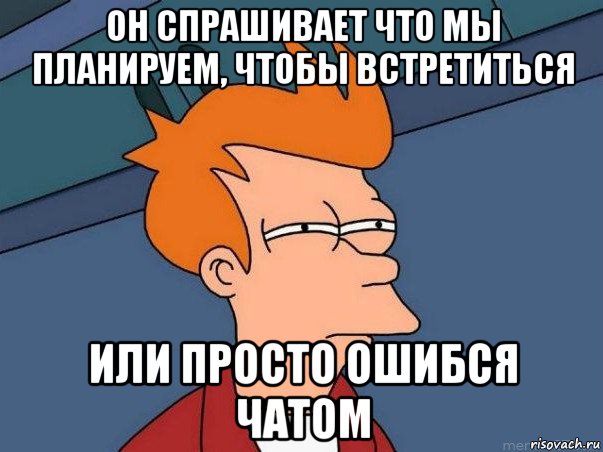 он спрашивает что мы планируем, чтобы встретиться или просто ошибся чатом, Мем  Фрай (мне кажется или)