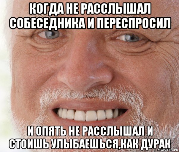 когда не расслышал собеседника и переспросил и опять не расслышал и стоишь улыбаешься,как дурак