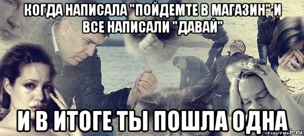 когда написала "пойдемте в магазин" и все написали "давай" и в итоге ты пошла одна