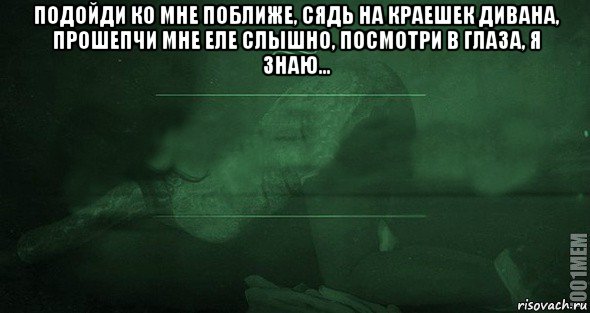 подойди ко мне поближе, сядь на краешек дивана, прошепчи мне еле слышно, посмотри в глаза, я знаю... 