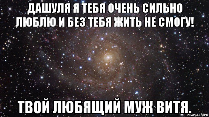 дашуля я тебя очень сильно люблю и без тебя жить не смогу! твой любящий муж витя.