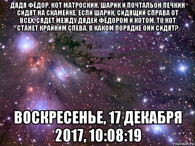 дядя фёдор, кот матроскин, шарик и почтальон печкин сидят на скамейке. если шарик, сидящий справа от всех, сядет между дядей фёдором и котом, то кот станет крайним слева. в каком порядке они сидят? воскресенье, 17 декабря 2017, 10:08:19, Мем Космос