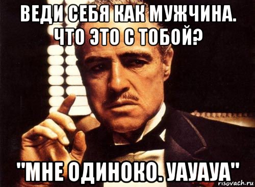 веди себя как мужчина. что это с тобой? "мне одиноко. уауауа", Мем крестный отец