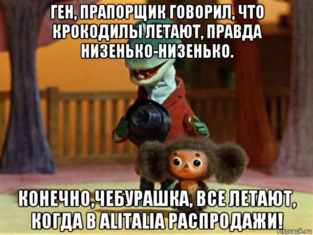 ген, прапорщик говорил, что крокодилы летают, правда низенько-низенько. конечно,чебурашка, все летают, когда в alitalia распродажи!