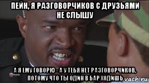 пейн, я разговорчиков с друзьями не слышу а я ему говорю - а у тебя нет разговорчиков, потому что ты один в бар ходишь