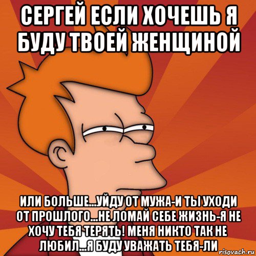 сергей если хочешь я буду твоей женщиной или больше...уйду от мужа-и ты уходи от прошлого...не ломай себе жизнь-я не хочу тебя терять! меня никто так не любил...я буду уважать тебя-ли, Мем Мне кажется или (Фрай Футурама)