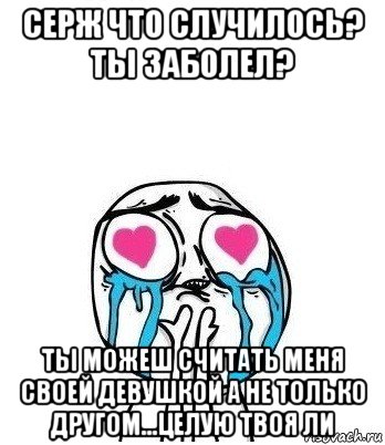 серж что случилось? ты заболел? ты можеш считать меня своей девушкой а не только другом...целую твоя ли, Мем Влюбленный