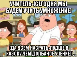 учитель-[сегодня мы будем учить умножение] [да всем насрать-лудше в каэску чем долбаное учение]