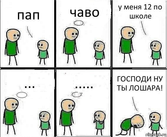 пап чаво у меня 12 по школе ... ..... ГОСПОДИ НУ ТЫ ЛОШАРА!