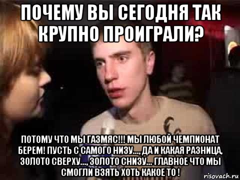 почему вы сегодня так крупно проиграли? потому что мы газмяс!!! мы любой чемпионат берем! пусть с самого низу..., да и какая разница, золото сверху..., золото снизу... главное что мы смогли взять хоть какое то !