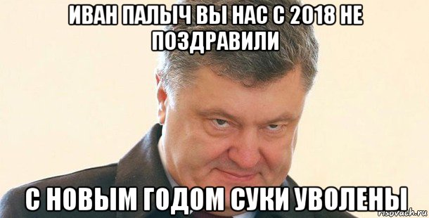 иван палыч вы нас с 2018 не поздравили с новым годом суки уволены, Мем Порошенко