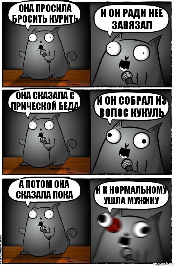 она просила бросить курить и он ради неё завязал она сказала с прической беда и он собрал из волос кукуль а потом она сказала пока и к нормальному ушла мужику