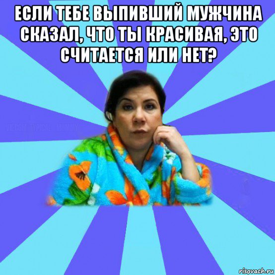 если тебе выпивший мужчина сказал, что ты красивая, это считается или нет? , Мем типичная мама