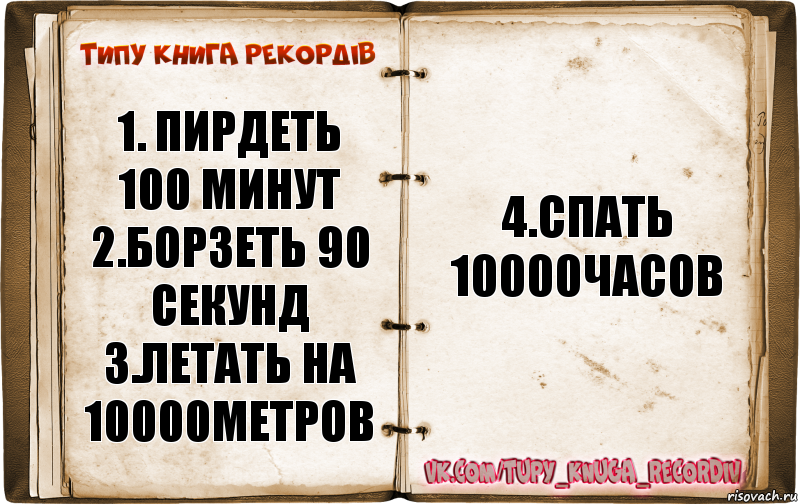 1. ПИРДЕТЬ 100 МИНУТ
2.БОРЗЕТЬ 90 СЕКУНД
3.ЛЕТАТЬ НА 10000МЕТРОВ 4.СПАТЬ 10000ЧАСОВ, Комикс  Типу книга рекордв