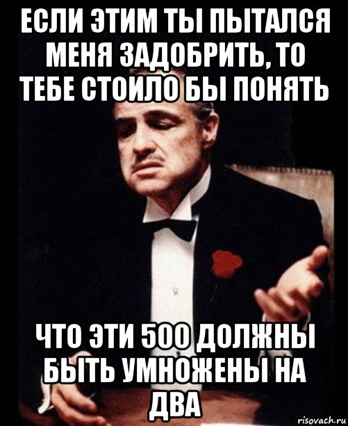 если этим ты пытался меня задобрить, то тебе стоило бы понять что эти 500 должны быть умножены на два