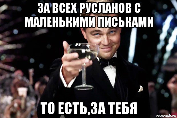 за всех русланов с маленькими письками то есть,за тебя, Мем Великий Гэтсби (бокал за тех)