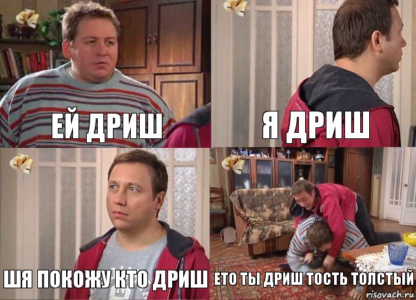 ей дриш я дриш шя покожу кто дриш ето ты дриш тость толстый