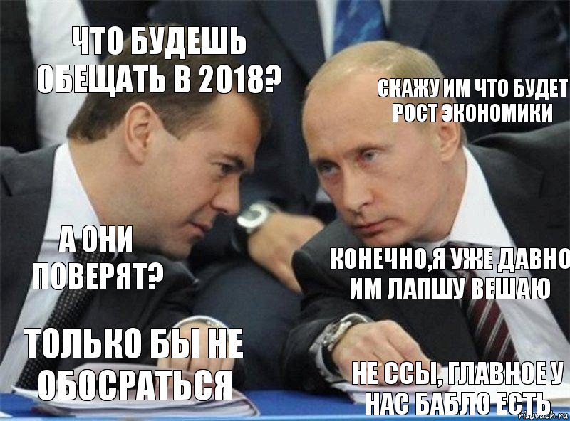 что будешь обещать в 2018? Скажу им что будет рост экономики а они поверят? конечно,я уже давно им лапшу вешаю только бы не обосраться не ссы, главное у нас бабло есть