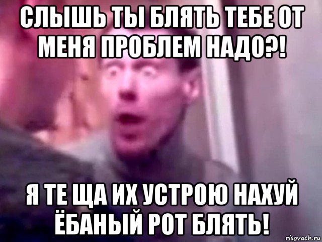 слышь ты блять тебе от меня проблем надо?! я те ща их устрою нахуй ёбаный рот блять!, Мем Запили