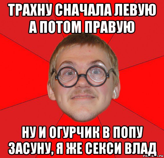 трахну сначала левую а потом правую ну и огурчик в попу засуну, я же секси влад, Мем Злой Типичный Ботан