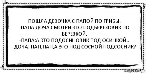 Пошла девочка с папой по грибы.
-папа:доча смотри это подберезовик по березкой.
-папа:а это подосиновик под осинкой..
-доча: пап,пап,а это под сосной подсосник? 