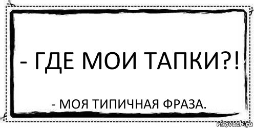 - Где мои тапки?! - моя типичная фраза.