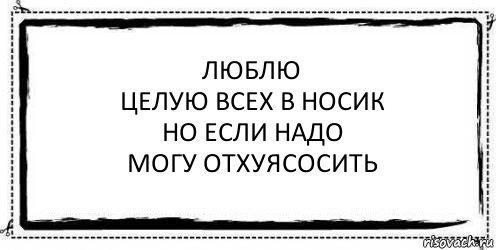 Люблю
Целую всех в носик
Но если надо
Могу отхуясосить 