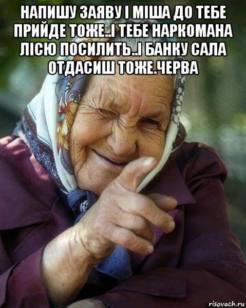 напишу заяву і міша до тебе прийде тоже..і тебе наркомана лісю посилить..і банку сала отдасиш тоже.черва 