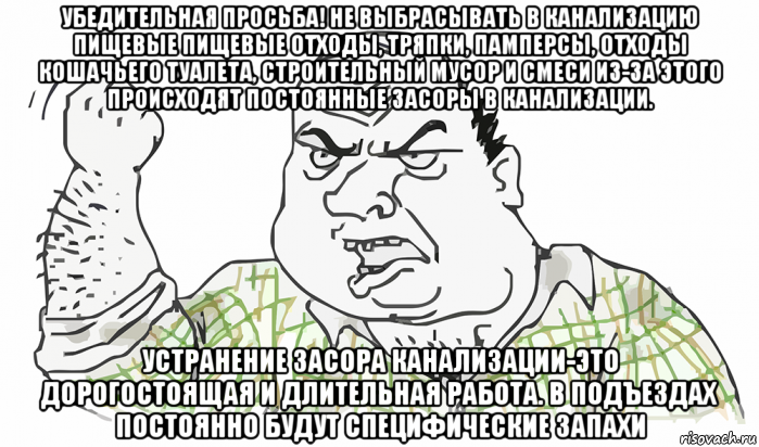 убедительная просьба! не выбрасывать в канализацию пищевые пищевые отходы, тряпки, памперсы, отходы кошачьего туалета, строительный мусор и смеси из-за этого происходят постоянные засоры в канализации. устранение засора канализации-это дорогостоящая и длительная работа. в подъездах постоянно будут специфические запахи